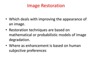 Image Restoration
• Which deals with improving the appearance of
an image.
• Restoration techniques are based on
mathematical or probabilistic models of image
degradation.
• Where as enhancement is based on human
subjective preferences
 