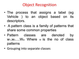 Object Recognition
• The process that assigns a label (eg
Vehicle ) to an object based on its
descriptors.
• A pattern class is a family of patterns that
share some common properties
• Pattern classes are denoted by
w1,w2….Ww Where W is the no of class
patterns
• Grouping into separate classes
 