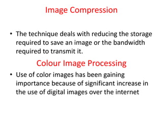 Image Compression
• The technique deals with reducing the storage
required to save an image or the bandwidth
required to transmit it.
Colour Image Processing
• Use of color images has been gaining
importance because of significant increase in
the use of digital images over the internet
 