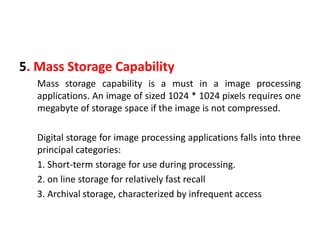 5. Mass Storage Capability
Mass storage capability is a must in a image processing
applications. An image of sized 1024 * 1024 pixels requires one
megabyte of storage space if the image is not compressed.
Digital storage for image processing applications falls into three
principal categories:
1. Short-term storage for use during processing.
2. on line storage for relatively fast recall
3. Archival storage, characterized by infrequent access
 