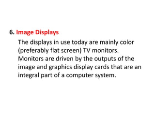 6. Image Displays
The displays in use today are mainly color
(preferably flat screen) TV monitors.
Monitors are driven by the outputs of the
image and graphics display cards that are an
integral part of a computer system.
 