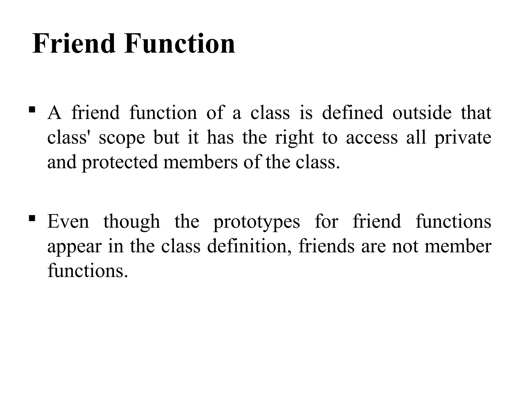 Friend Function
 A friend function of a class is defined outside that
class' scope but it has the right to access all private
and protected members of the class.
 Even though the prototypes for friend functions
appear in the class definition, friends are not member
functions.
 