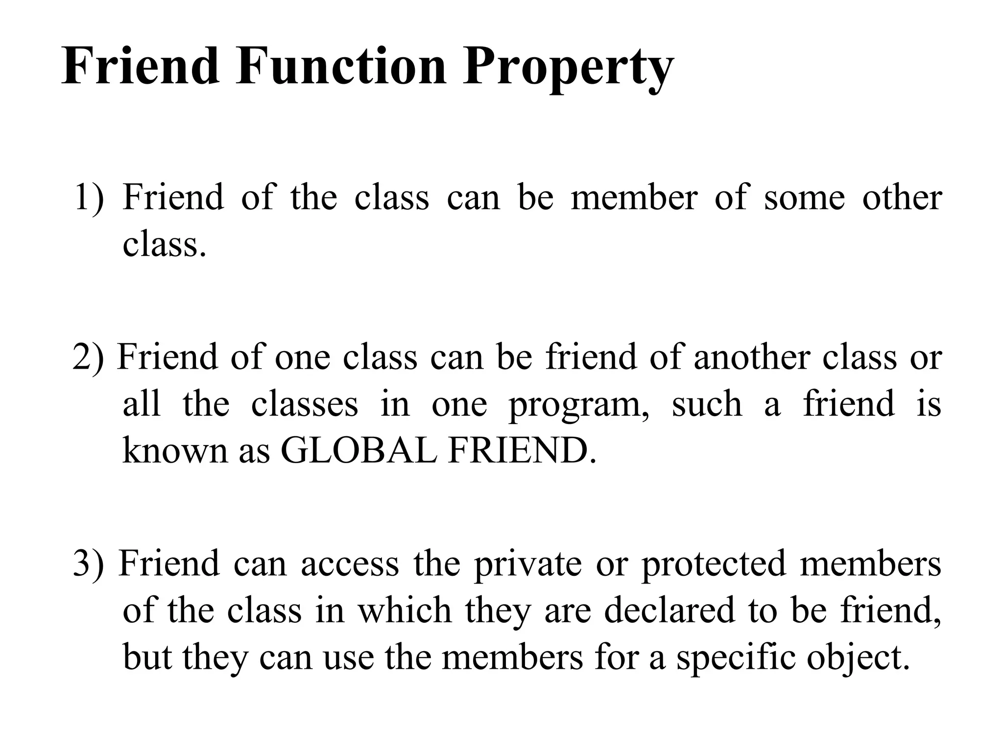 Friend Function Property
1) Friend of the class can be member of some other
class.
2) Friend of one class can be friend of another class or
all the classes in one program, such a friend is
known as GLOBAL FRIEND.
3) Friend can access the private or protected members
of the class in which they are declared to be friend,
but they can use the members for a specific object.
 