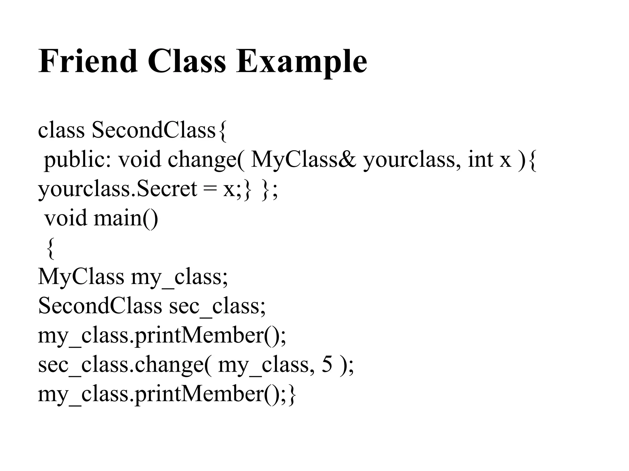 Friend Class Example
class SecondClass{
public: void change( MyClass& yourclass, int x ){
yourclass.Secret = x;} };
void main()
{
MyClass my_class;
SecondClass sec_class;
my_class.printMember();
sec_class.change( my_class, 5 );
my_class.printMember();}
 