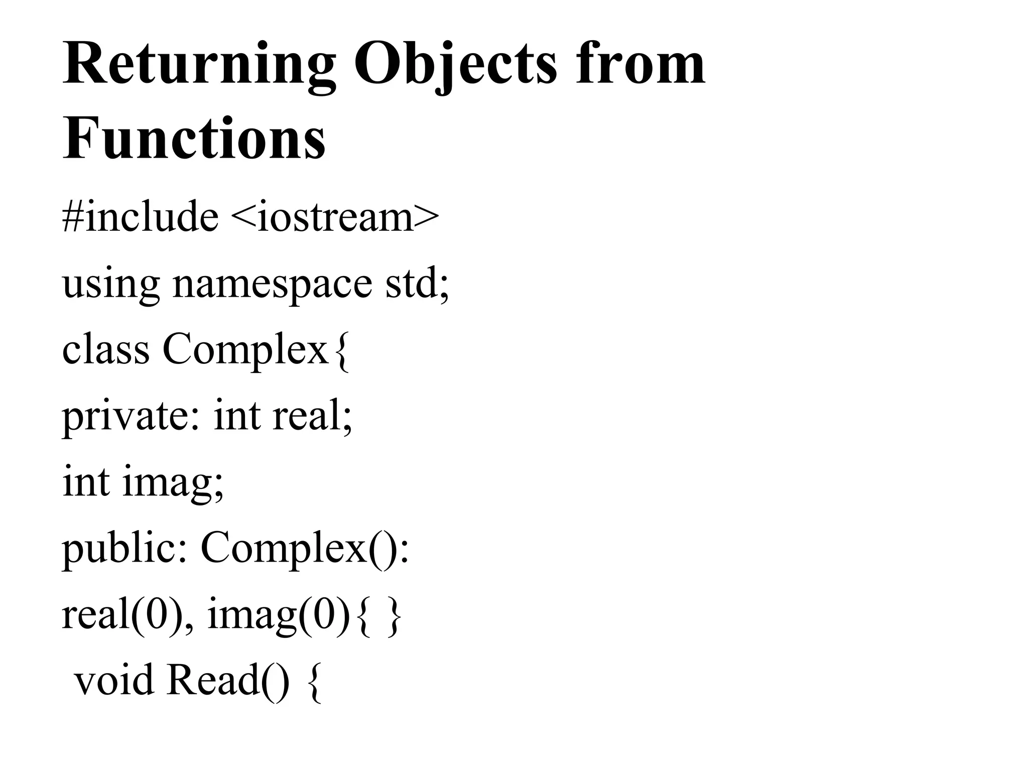 Returning Objects from
Functions
#include <iostream>
using namespace std;
class Complex{
private: int real;
int imag;
public: Complex():
real(0), imag(0){ }
void Read() {
 