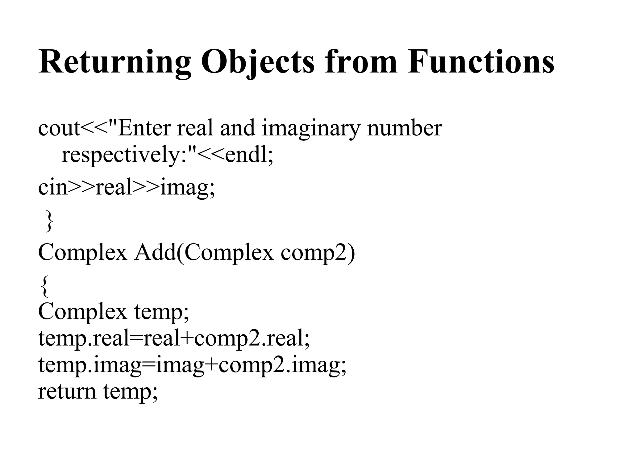 Returning Objects from Functions
cout<<"Enter real and imaginary number
respectively:"<<endl;
cin>>real>>imag;
}
Complex Add(Complex comp2)
{
Complex temp;
temp.real=real+comp2.real;
temp.imag=imag+comp2.imag;
return temp;
 