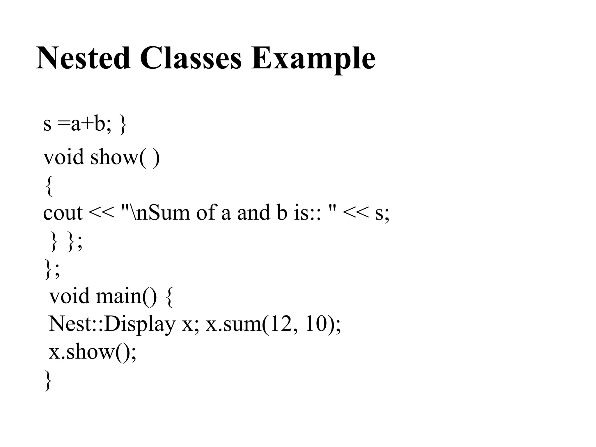 Nested Classes Example
s =a+b; }
void show( )
{
cout << "nSum of a and b is:: " << s;
} };
};
void main() {
Nest::Display x; x.sum(12, 10);
x.show();
}
 