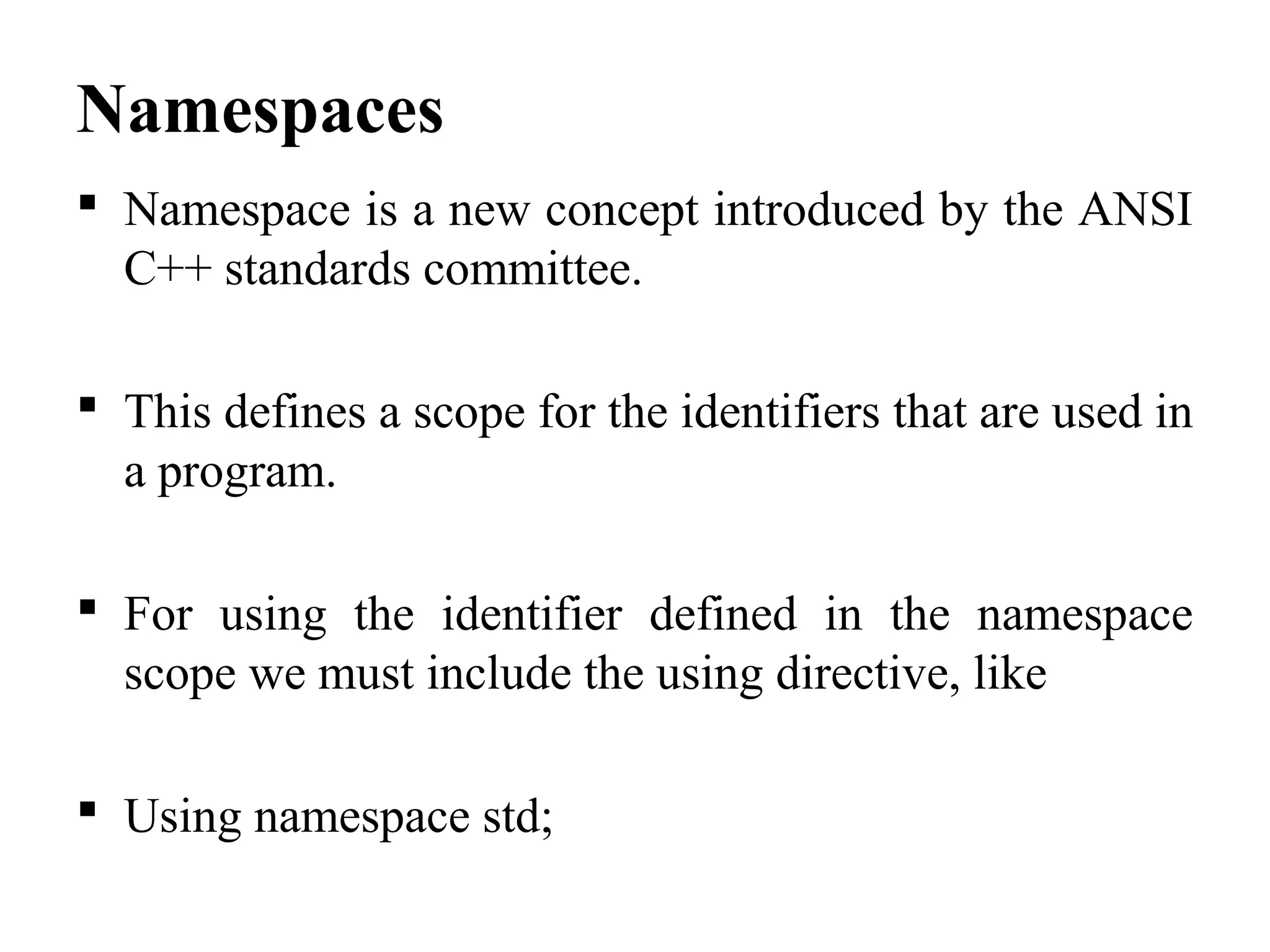 Namespaces
 Namespace is a new concept introduced by the ANSI
C++ standards committee.
 This defines a scope for the identifiers that are used in
a program.
 For using the identifier defined in the namespace
scope we must include the using directive, like
 Using namespace std;
 