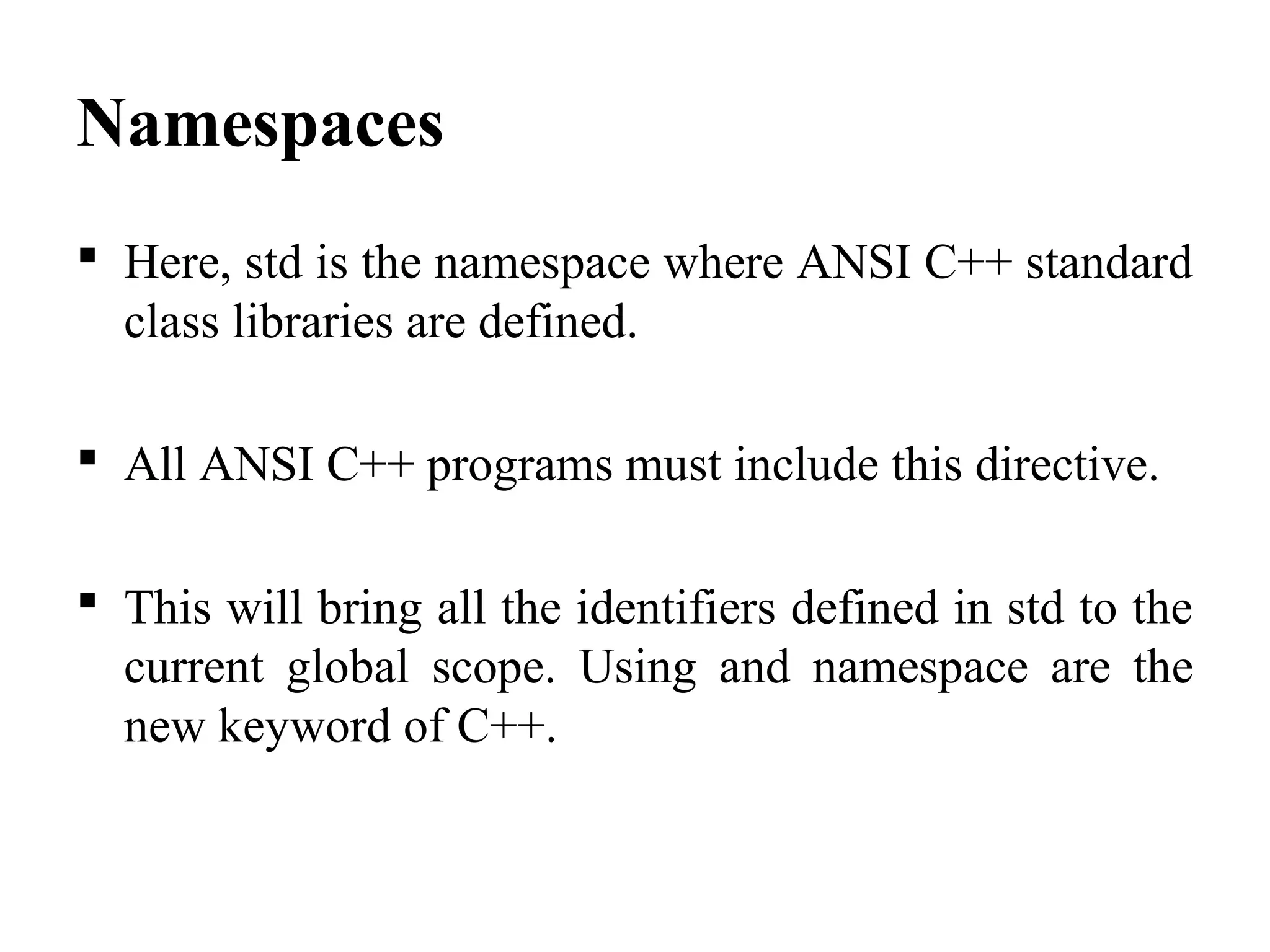 Namespaces
 Here, std is the namespace where ANSI C++ standard
class libraries are defined.
 All ANSI C++ programs must include this directive.
 This will bring all the identifiers defined in std to the
current global scope. Using and namespace are the
new keyword of C++.
 