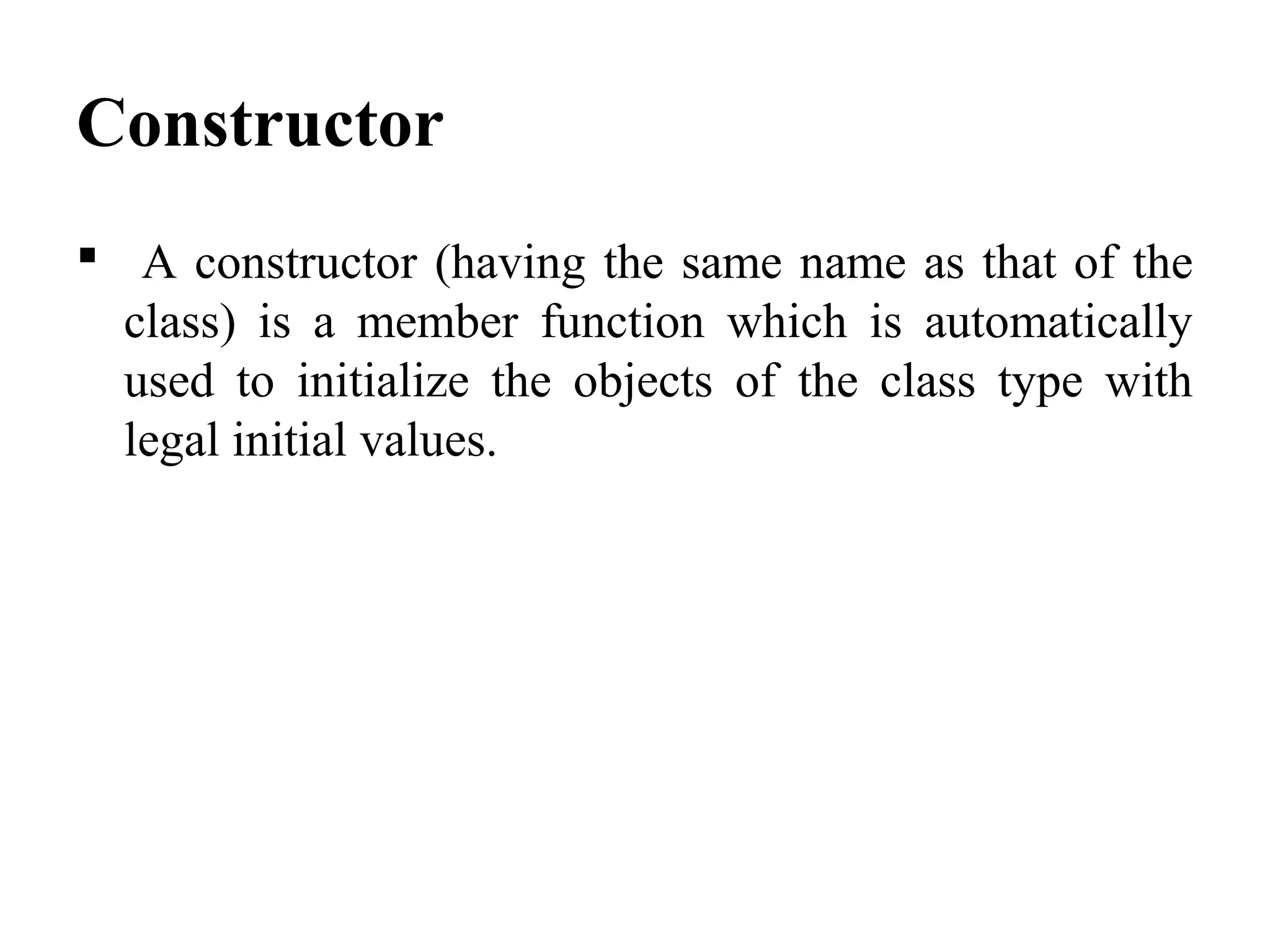 Constructor
 A constructor (having the same name as that of the
class) is a member function which is automatically
used to initialize the objects of the class type with
legal initial values.
 