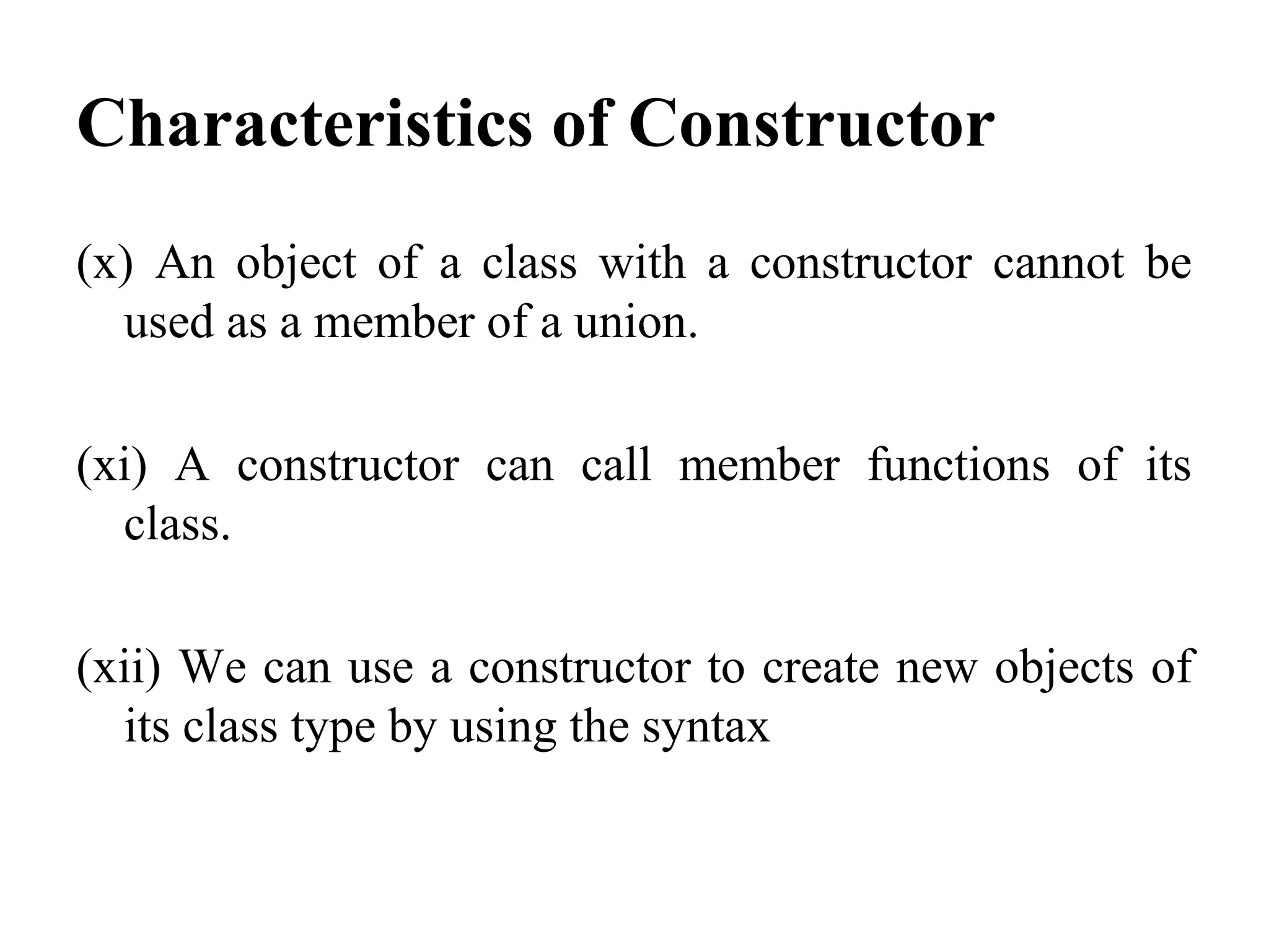 Characteristics of Constructor
(x) An object of a class with a constructor cannot be
used as a member of a union.
(xi) A constructor can call member functions of its
class.
(xii) We can use a constructor to create new objects of
its class type by using the syntax
 