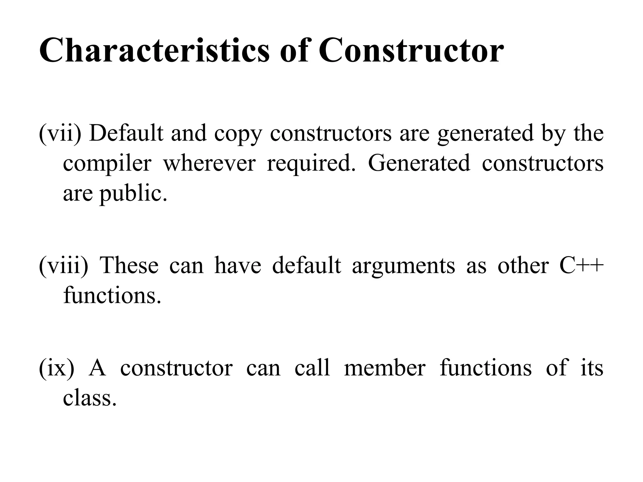 Characteristics of Constructor
(vii) Default and copy constructors are generated by the
compiler wherever required. Generated constructors
are public.
(viii) These can have default arguments as other C++
functions.
(ix) A constructor can call member functions of its
class.
 