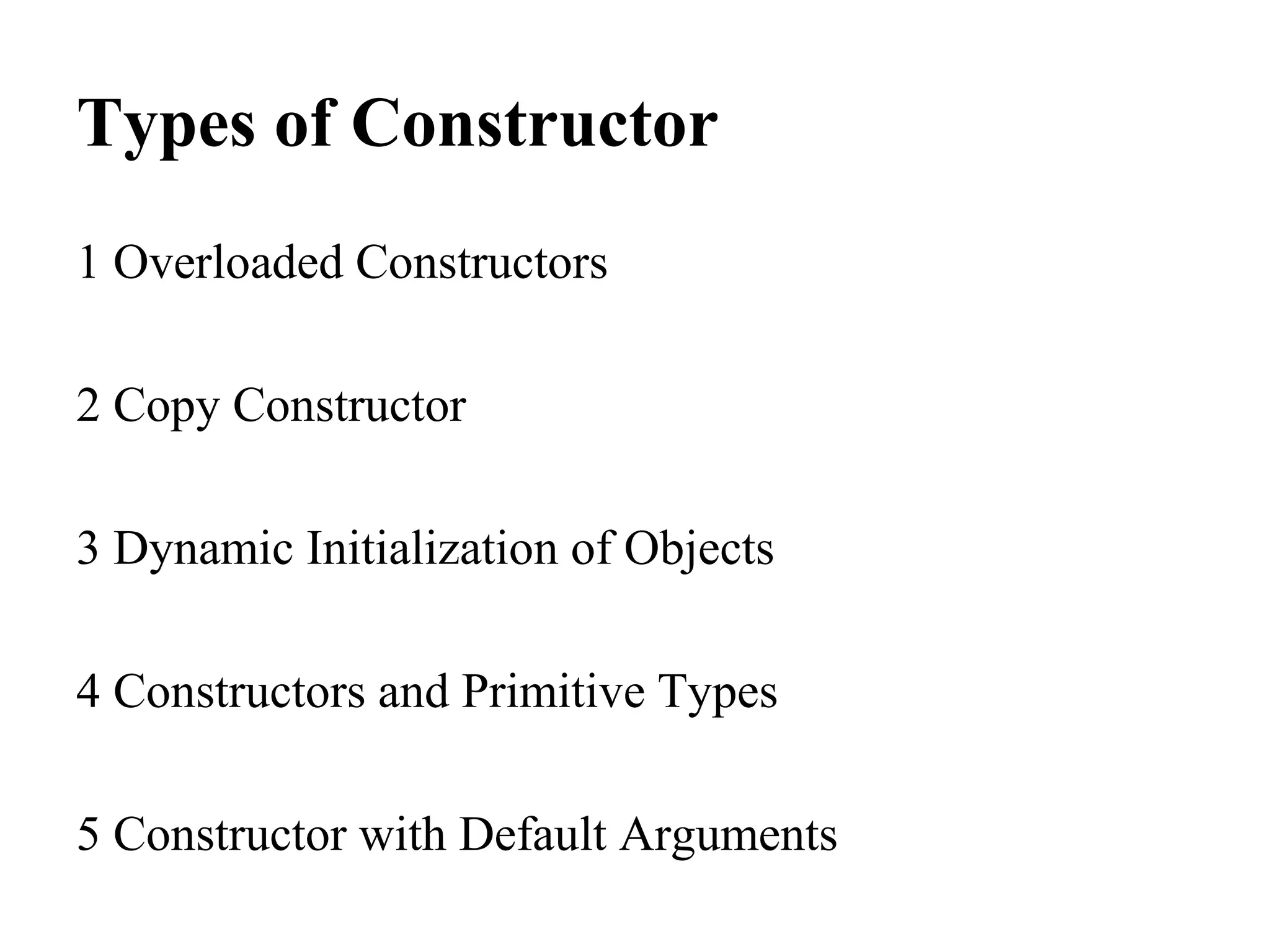 Types of Constructor
1 Overloaded Constructors
2 Copy Constructor
3 Dynamic Initialization of Objects
4 Constructors and Primitive Types
5 Constructor with Default Arguments
 