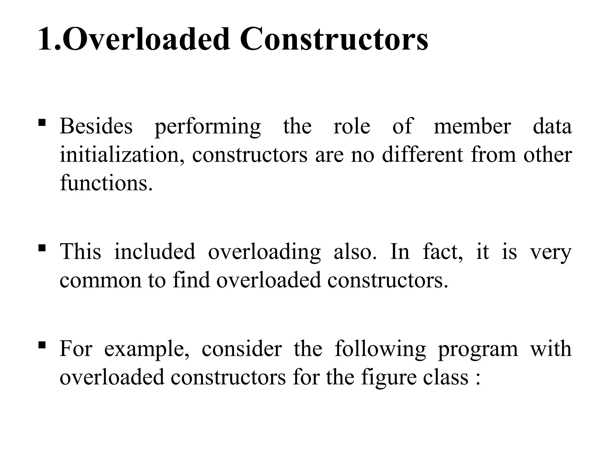 1.Overloaded Constructors
 Besides performing the role of member data
initialization, constructors are no different from other
functions.
 This included overloading also. In fact, it is very
common to find overloaded constructors.
 For example, consider the following program with
overloaded constructors for the figure class :
 