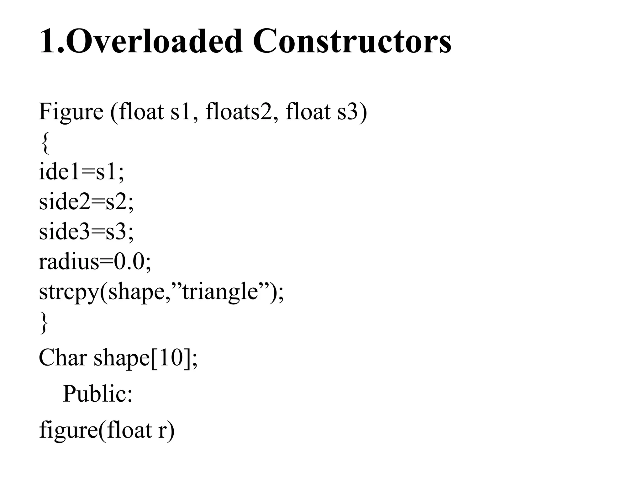 1.Overloaded Constructors
Figure (float s1, floats2, float s3)
{
ide1=s1;
side2=s2;
side3=s3;
radius=0.0;
strcpy(shape,”triangle”);
}
Char shape[10];
Public:
figure(float r)
 