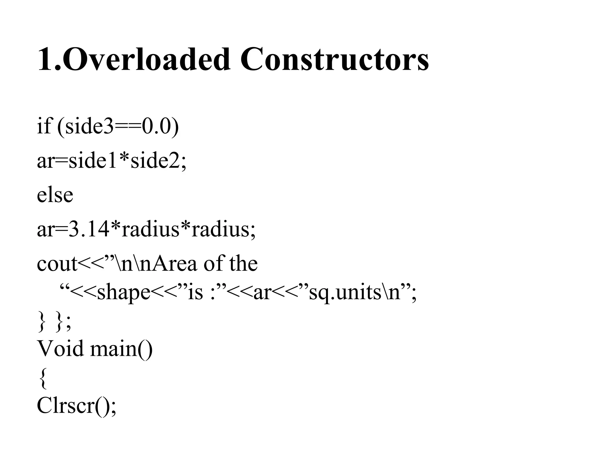 1.Overloaded Constructors
if (side3==0.0)
ar=side1*side2;
else
ar=3.14*radius*radius;
cout<<”nnArea of the
“<<shape<<”is :”<<ar<<”sq.unitsn”;
} };
Void main()
{
Clrscr();
 