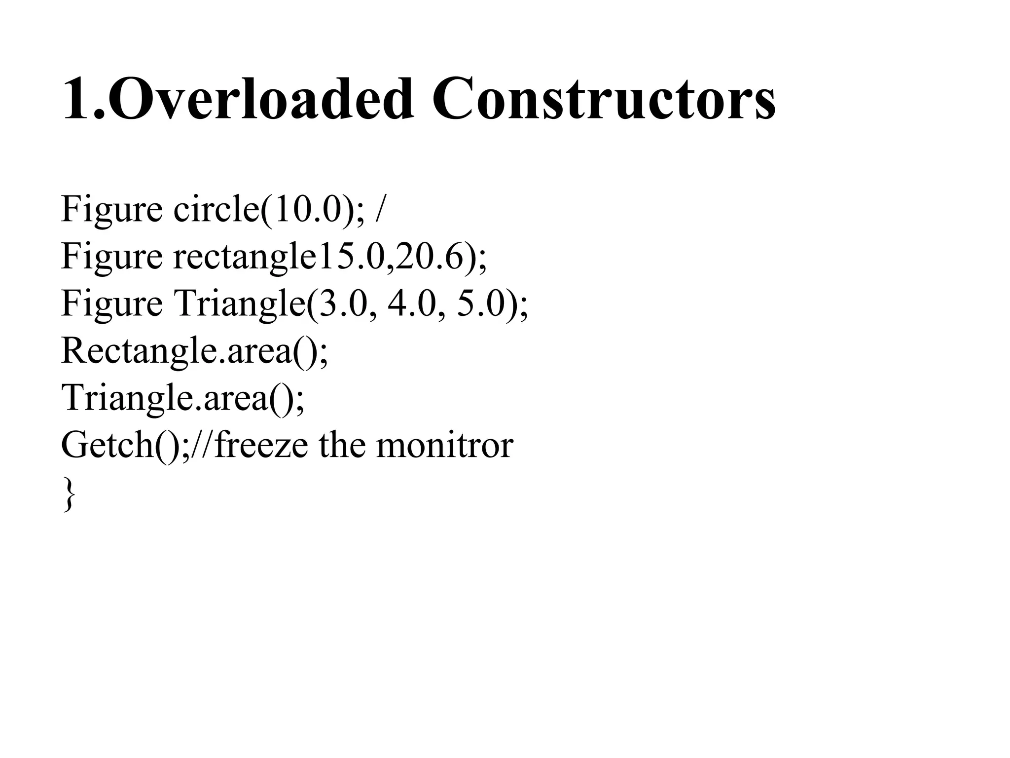 1.Overloaded Constructors
Figure circle(10.0); /
Figure rectangle15.0,20.6);
Figure Triangle(3.0, 4.0, 5.0);
Rectangle.area();
Triangle.area();
Getch();//freeze the monitror
}
 