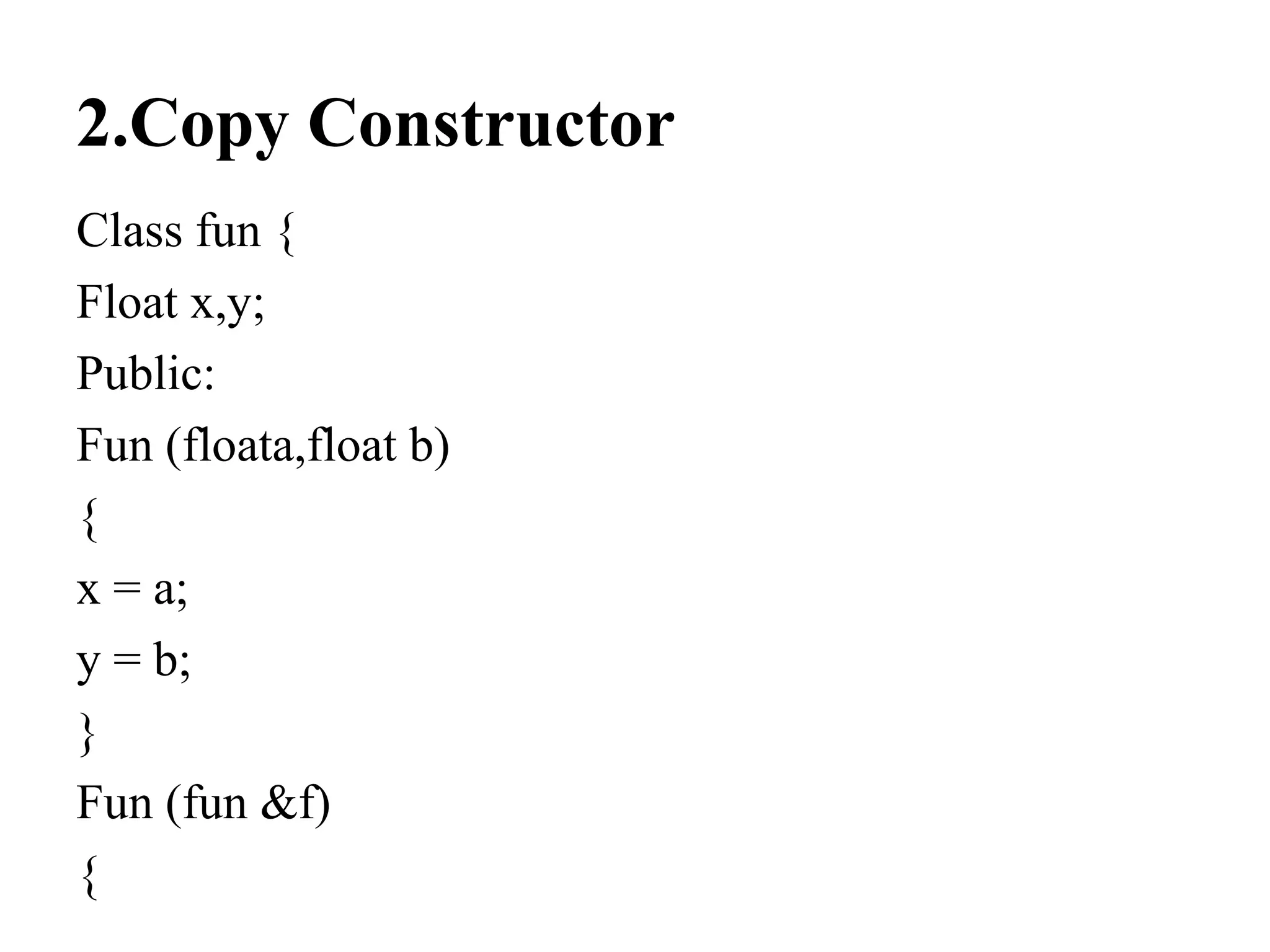 2.Copy Constructor
Class fun {
Float x,y;
Public:
Fun (floata,float b)
{
x = a;
y = b;
}
Fun (fun &f)
{
 