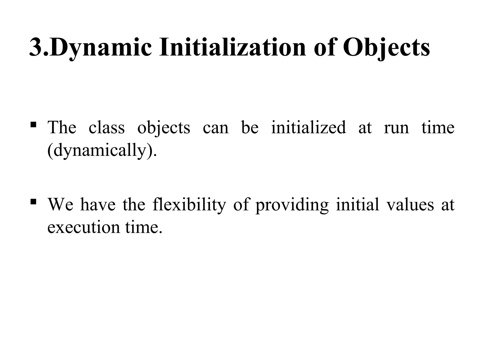 3.Dynamic Initialization of Objects
 The class objects can be initialized at run time
(dynamically).
 We have the flexibility of providing initial values at
execution time.
 