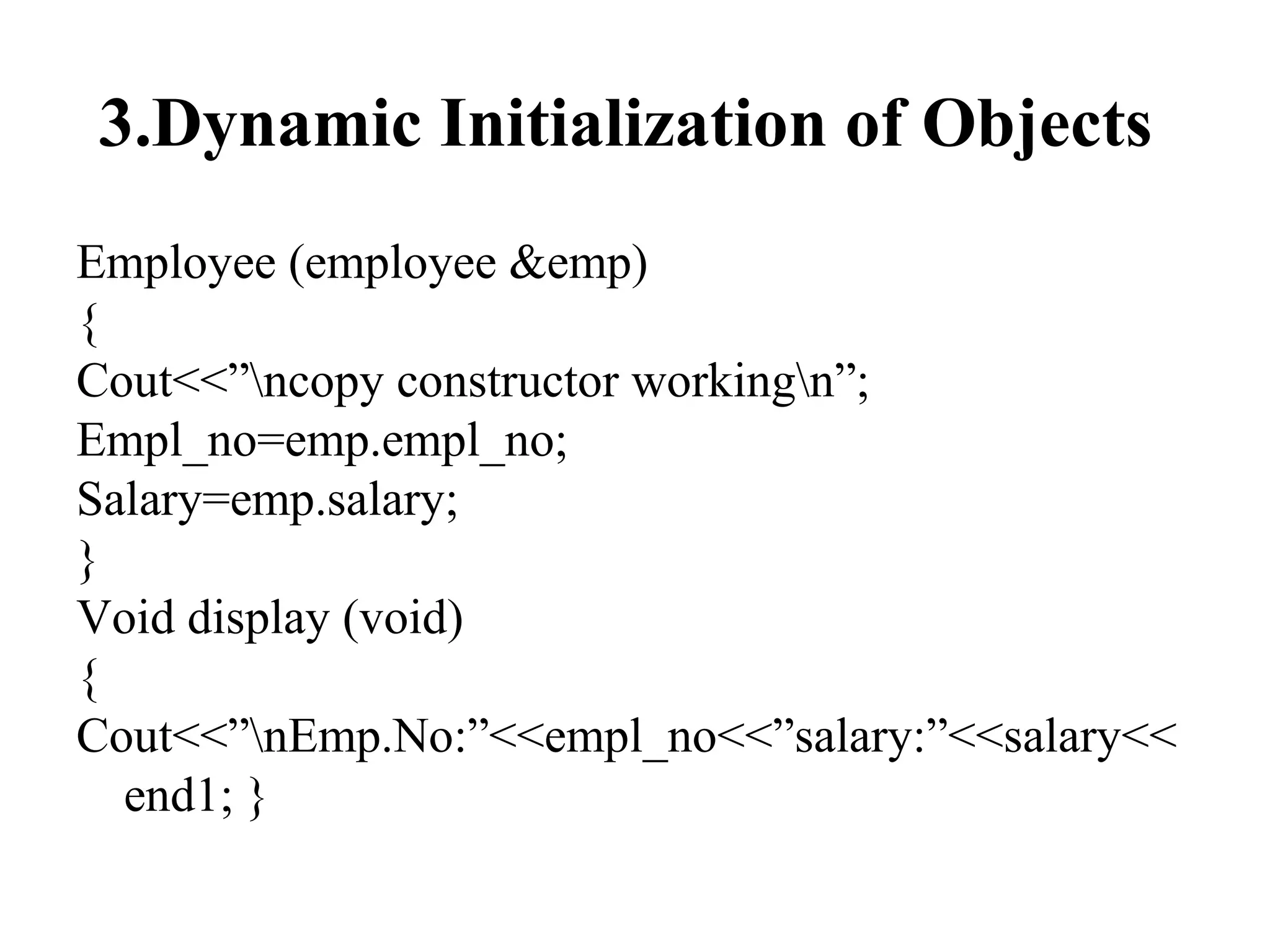 3.Dynamic Initialization of Objects
Employee (employee &emp)
{
Cout<<”ncopy constructor workingn”;
Empl_no=emp.empl_no;
Salary=emp.salary;
}
Void display (void)
{
Cout<<”nEmp.No:”<<empl_no<<”salary:”<<salary<<
end1; }
 