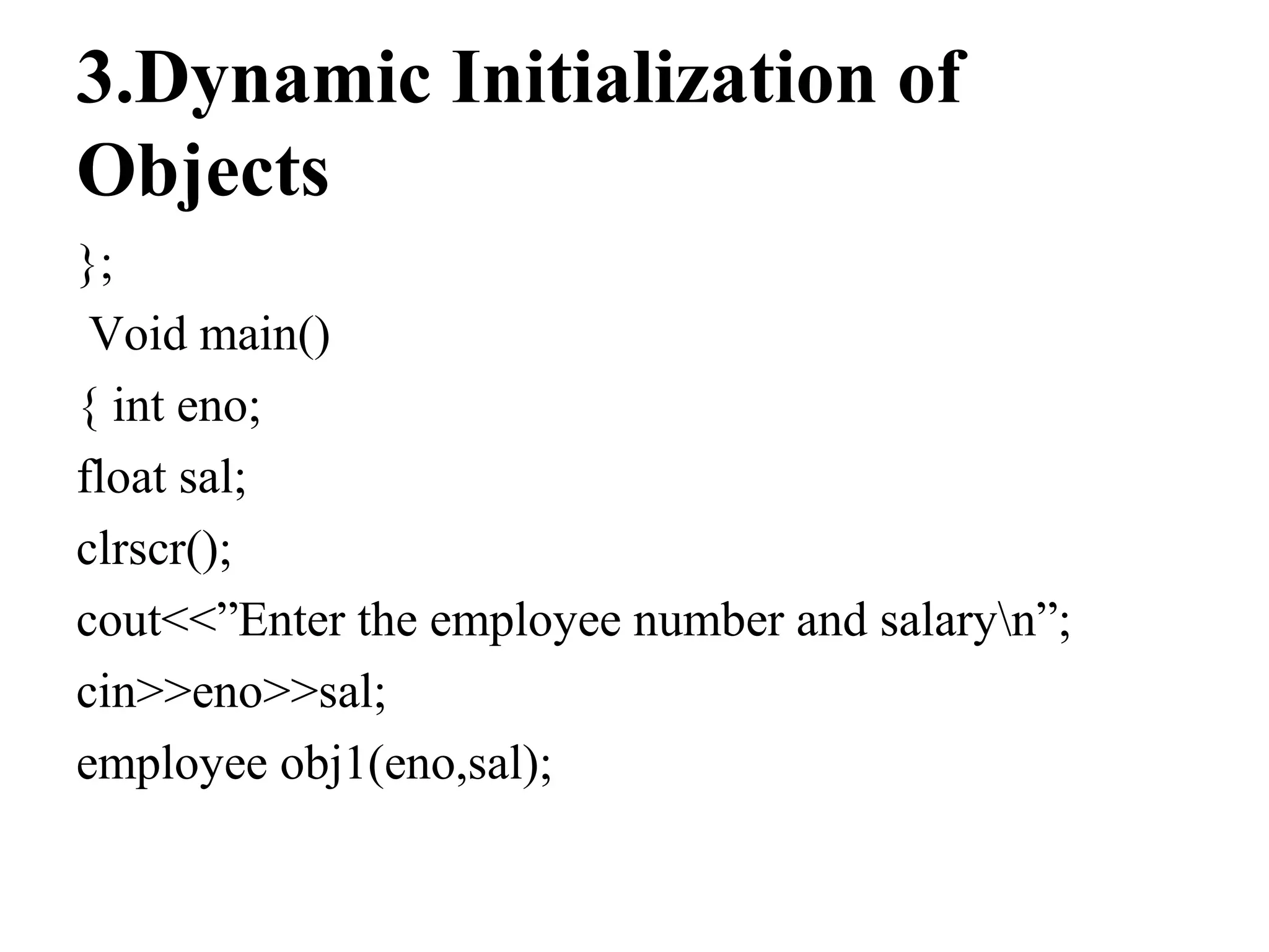 3.Dynamic Initialization of
Objects
};
Void main()
{ int eno;
float sal;
clrscr();
cout<<”Enter the employee number and salaryn”;
cin>>eno>>sal;
employee obj1(eno,sal);
 