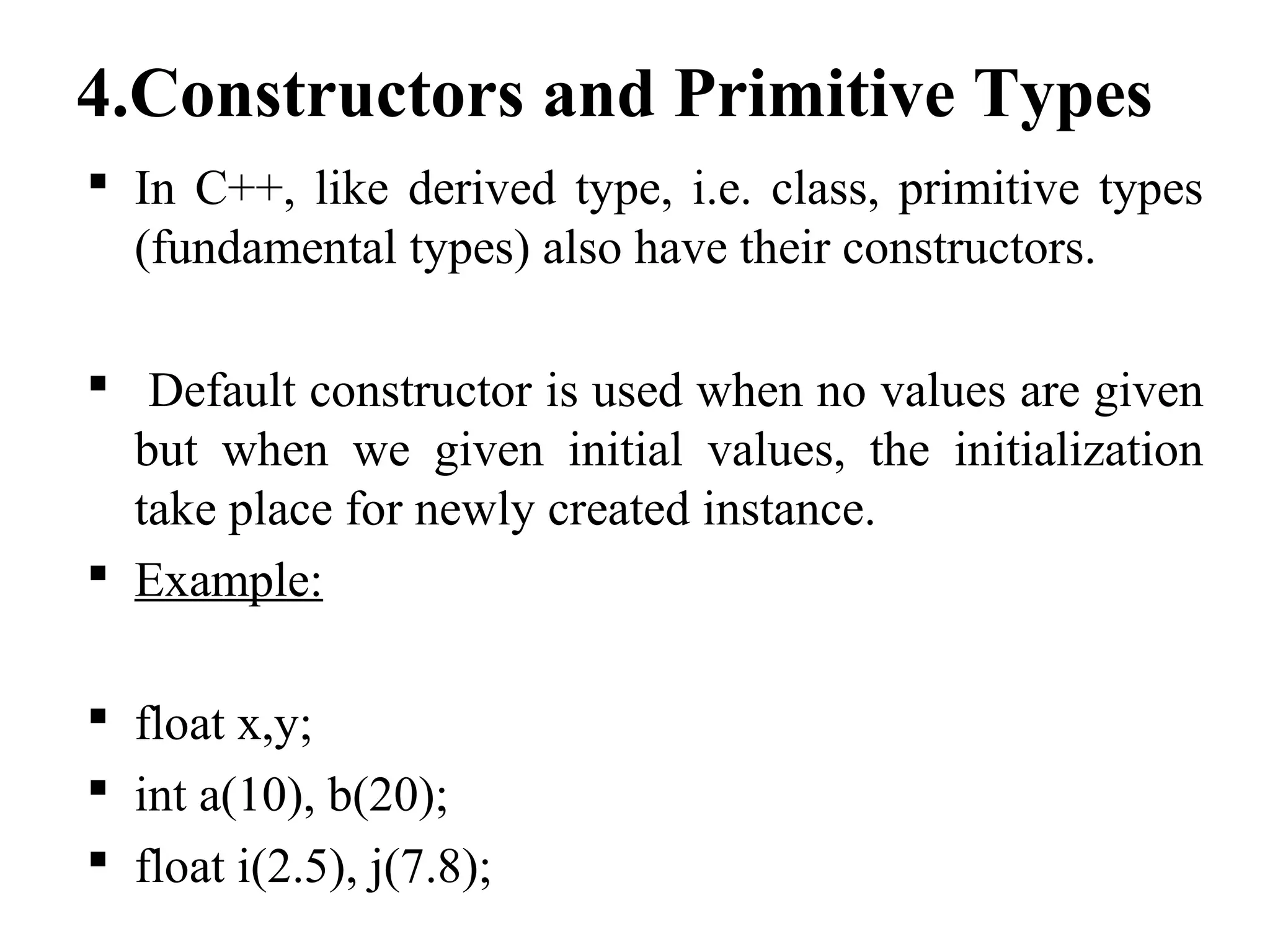 4.Constructors and Primitive Types
 In C++, like derived type, i.e. class, primitive types
(fundamental types) also have their constructors.
 Default constructor is used when no values are given
but when we given initial values, the initialization
take place for newly created instance.
 Example:
 float x,y;
 int a(10), b(20);
 float i(2.5), j(7.8);
 
