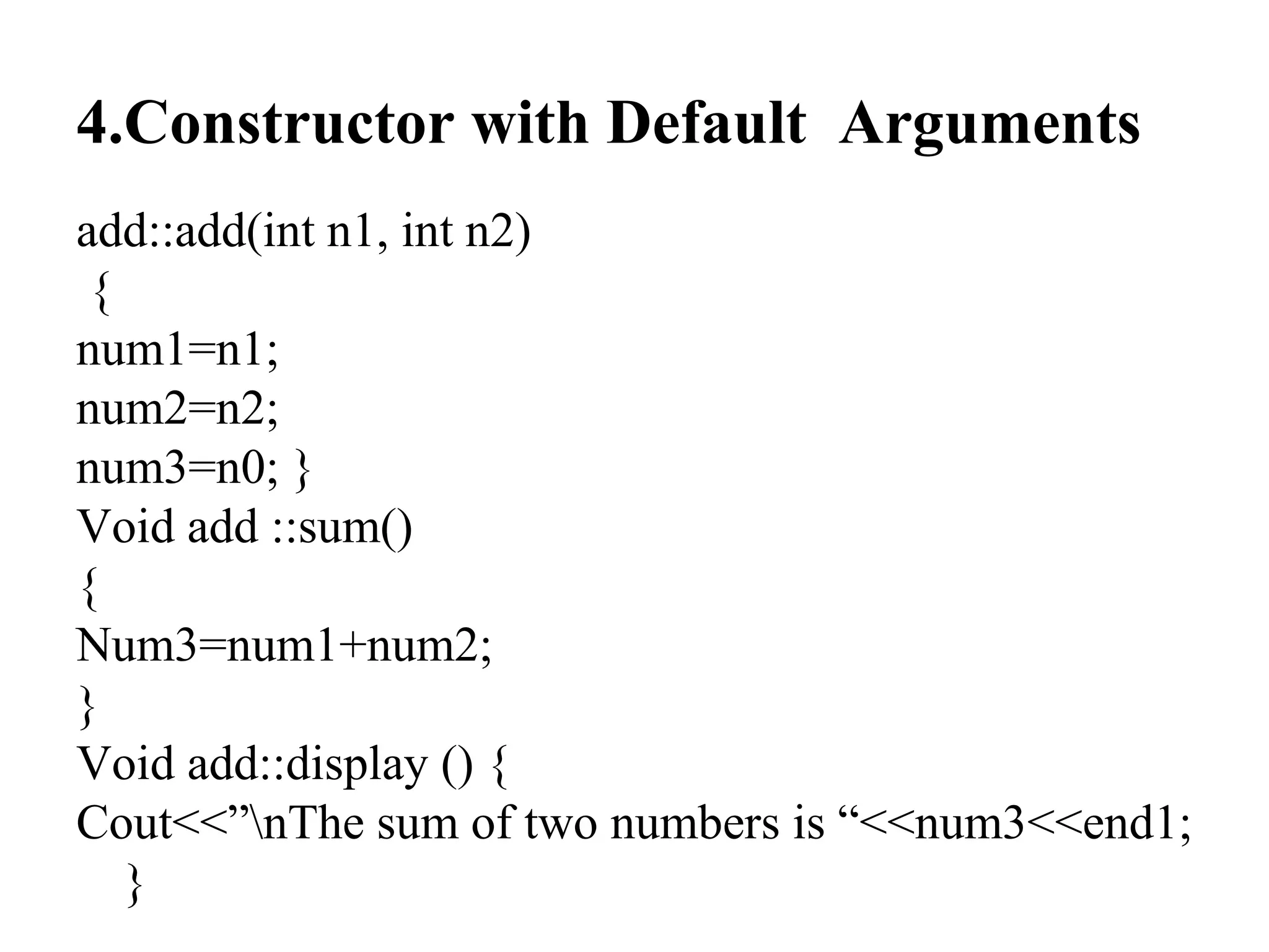4.Constructor with Default Arguments
add::add(int n1, int n2)
{
num1=n1;
num2=n2;
num3=n0; }
Void add ::sum()
{
Num3=num1+num2;
}
Void add::display () {
Cout<<”nThe sum of two numbers is “<<num3<<end1;
}
 