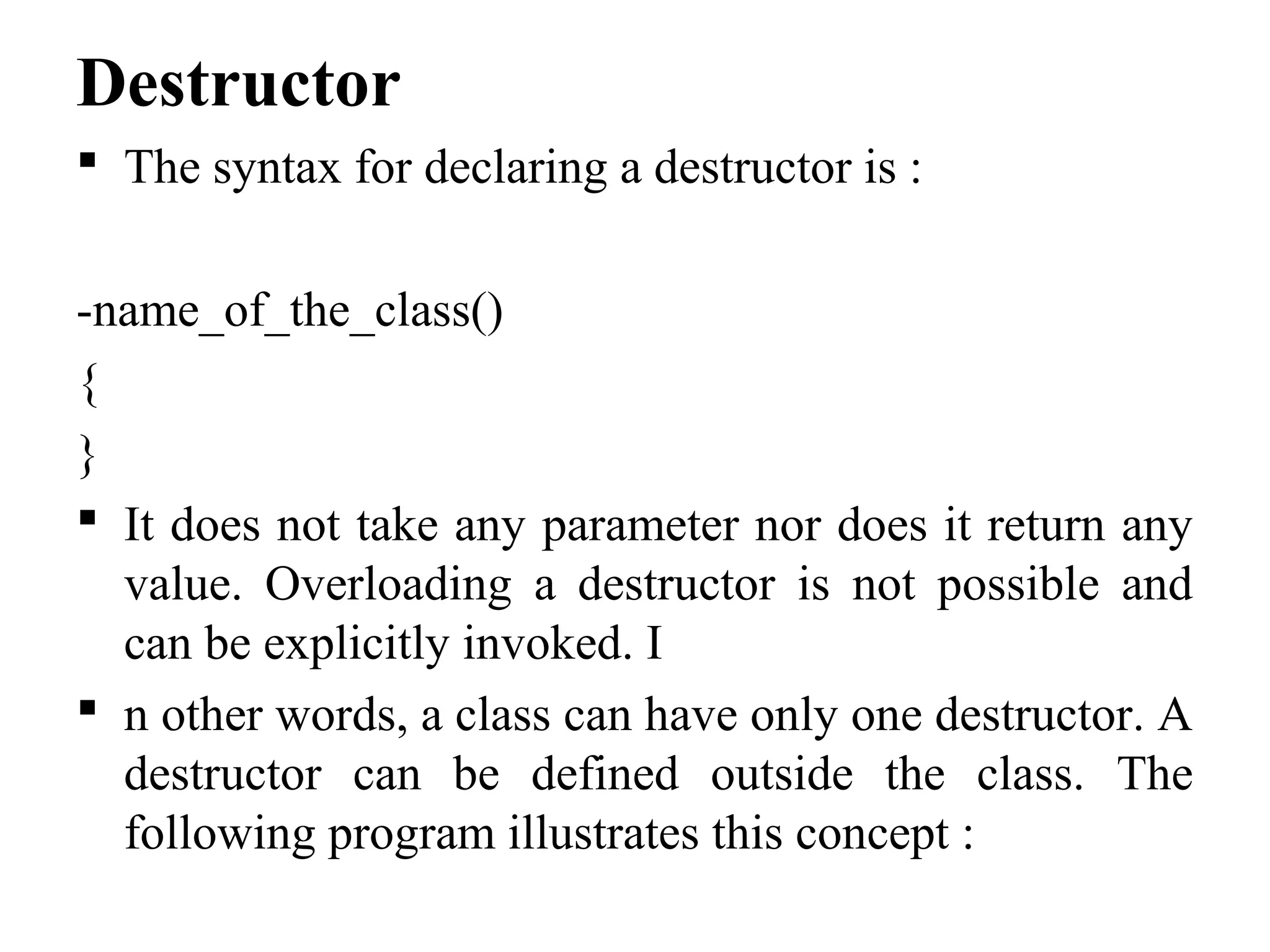 Destructor
 The syntax for declaring a destructor is :
-name_of_the_class()
{
}
 It does not take any parameter nor does it return any
value. Overloading a destructor is not possible and
can be explicitly invoked. I
 n other words, a class can have only one destructor. A
destructor can be defined outside the class. The
following program illustrates this concept :
 