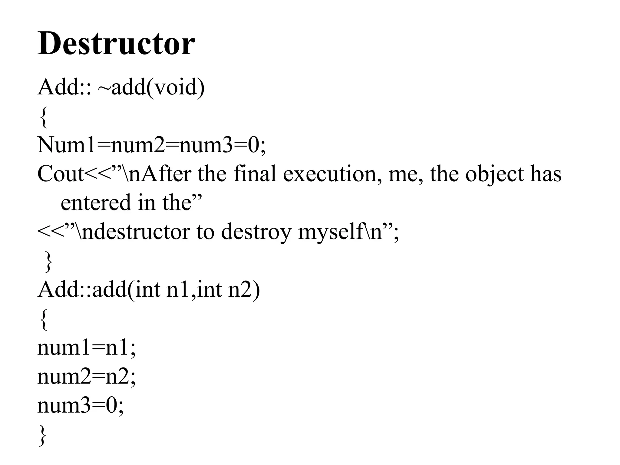 Destructor
Add:: ~add(void)
{
Num1=num2=num3=0;
Cout<<”nAfter the final execution, me, the object has
entered in the”
<<”ndestructor to destroy myselfn”;
}
Add::add(int n1,int n2)
{
num1=n1;
num2=n2;
num3=0;
}
 