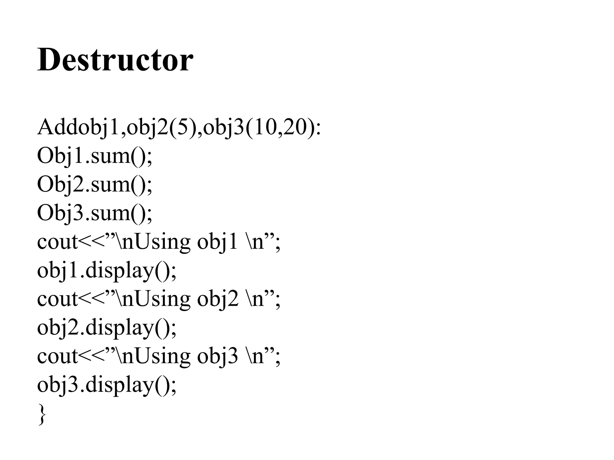 Destructor
Addobj1,obj2(5),obj3(10,20):
Obj1.sum();
Obj2.sum();
Obj3.sum();
cout<<”nUsing obj1 n”;
obj1.display();
cout<<”nUsing obj2 n”;
obj2.display();
cout<<”nUsing obj3 n”;
obj3.display();
}
 