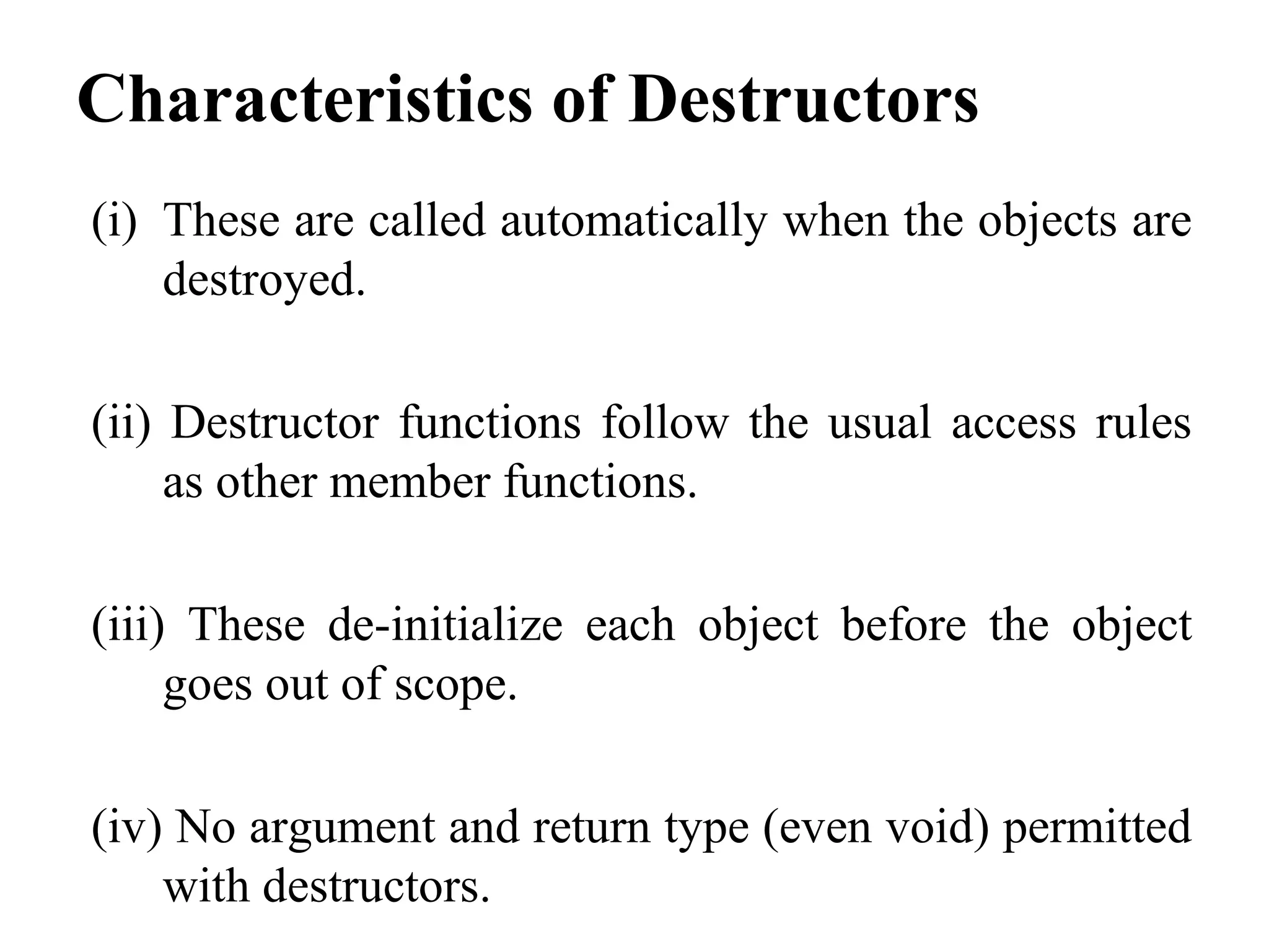 Characteristics of Destructors
(i) These are called automatically when the objects are
destroyed.
(ii) Destructor functions follow the usual access rules
as other member functions.
(iii) These de-initialize each object before the object
goes out of scope.
(iv) No argument and return type (even void) permitted
with destructors.
 