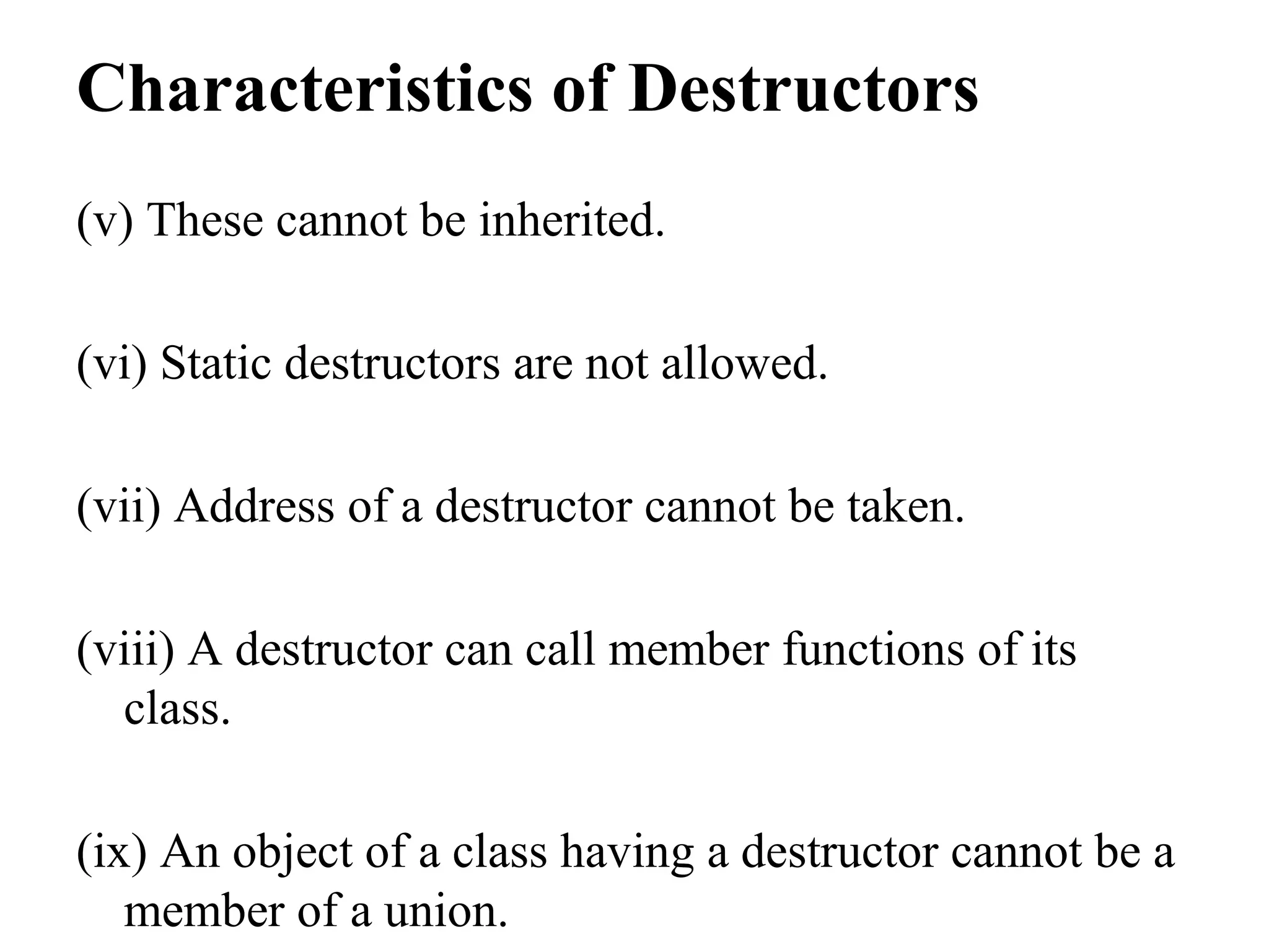 Characteristics of Destructors
(v) These cannot be inherited.
(vi) Static destructors are not allowed.
(vii) Address of a destructor cannot be taken.
(viii) A destructor can call member functions of its
class.
(ix) An object of a class having a destructor cannot be a
member of a union.
 