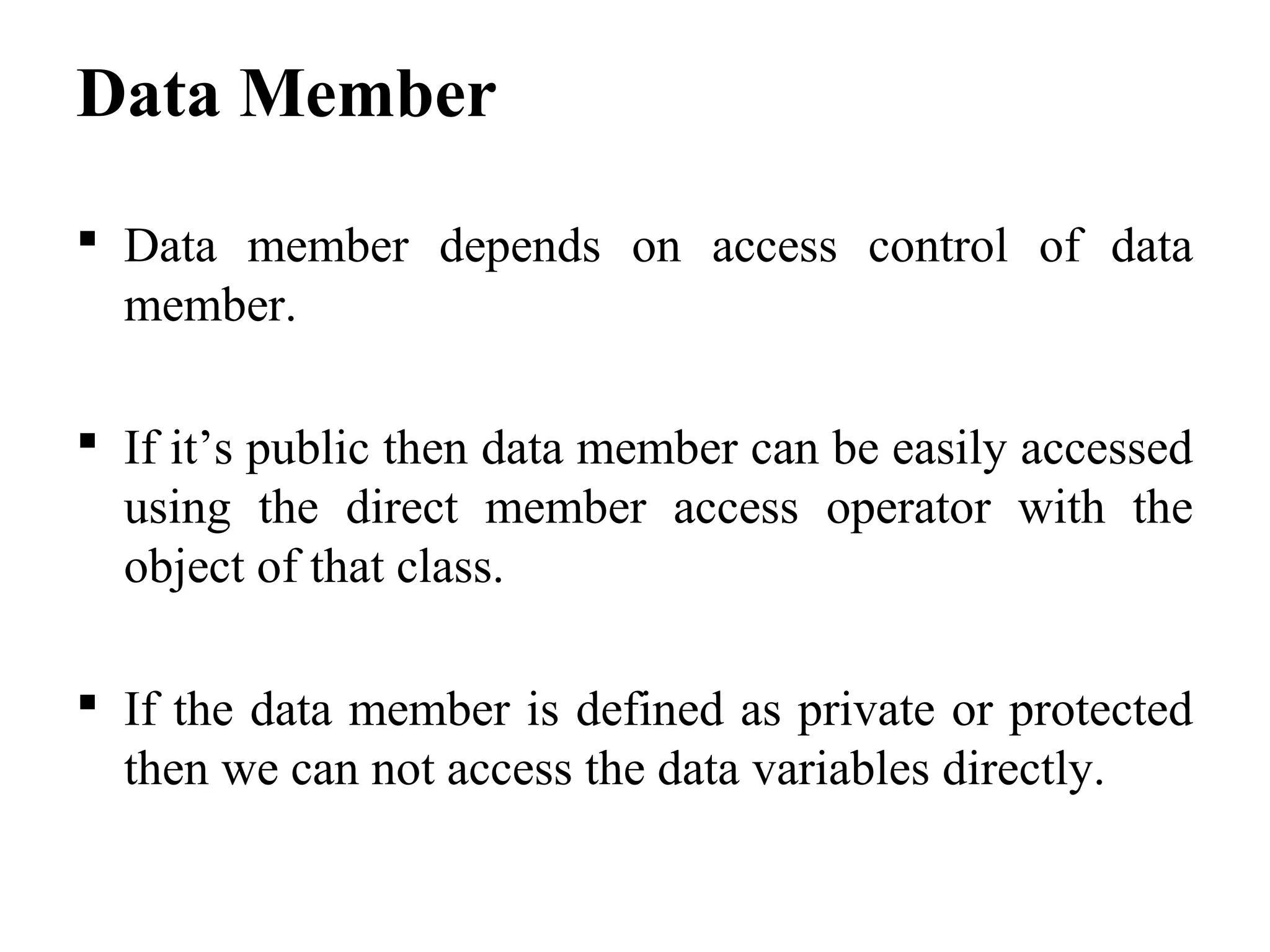 Data Member
 Data member depends on access control of data
member.
 If it’s public then data member can be easily accessed
using the direct member access operator with the
object of that class.
 If the data member is defined as private or protected
then we can not access the data variables directly.
 