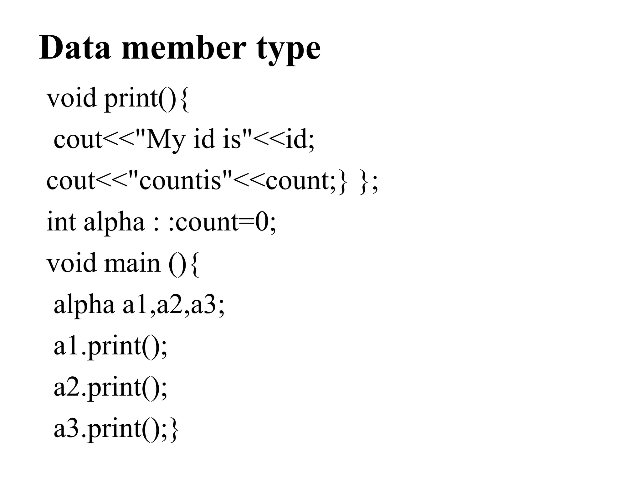 Data member type
void print(){
cout<<"My id is"<<id;
cout<<"countis"<<count;} };
int alpha : :count=0;
void main (){
alpha a1,a2,a3;
a1.print();
a2.print();
a3.print();}
 