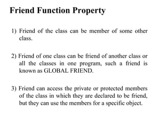 Friend Function Property
1) Friend of the class can be member of some other
class.
2) Friend of one class can be friend of another class or
all the classes in one program, such a friend is
known as GLOBAL FRIEND.
3) Friend can access the private or protected members
of the class in which they are declared to be friend,
but they can use the members for a specific object.
 