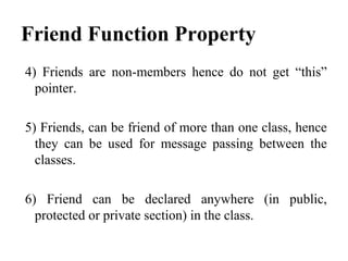 Friend Function Property
4) Friends are non-members hence do not get “this”
pointer.
5) Friends, can be friend of more than one class, hence
they can be used for message passing between the
classes.
6) Friend can be declared anywhere (in public,
protected or private section) in the class.
 