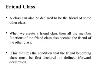 Friend Class
 A class can also be declared to be the friend of some
other class.
 When we create a friend class then all the member
functions of the friend class also become the friend of
the other class.
 This requires the condition that the friend becoming
class must be first declared or defined (forward
declaration).
 