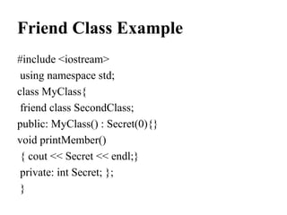 Friend Class Example
#include <iostream>
using namespace std;
class MyClass{
friend class SecondClass;
public: MyClass() : Secret(0){}
void printMember()
{ cout << Secret << endl;}
private: int Secret; };
}
 