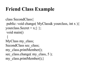 Friend Class Example
class SecondClass{
public: void change( MyClass& yourclass, int x ){
yourclass.Secret = x;} };
void main()
{
MyClass my_class;
SecondClass sec_class;
my_class.printMember();
sec_class.change( my_class, 5 );
my_class.printMember();}
 