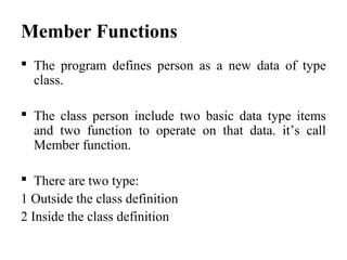 Member Functions
 The program defines person as a new data of type
class.
 The class person include two basic data type items
and two function to operate on that data. it’s call
Member function.
 There are two type:
1 Outside the class definition
2 Inside the class definition
 