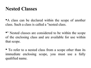 Nested Classes
A class can be declared within the scope of another
class. Such a class is called a "nested class.
" Nested classes are considered to be within the scope
of the enclosing class and are available for use within
that scope.
 To refer to a nested class from a scope other than its
immediate enclosing scope, you must use a fully
qualified name.
 