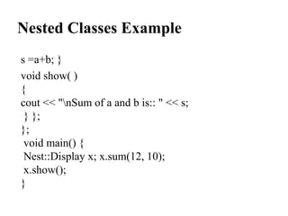 Nested Classes Example
s =a+b; }
void show( )
{
cout << "nSum of a and b is:: " << s;
} };
};
void main() {
Nest::Display x; x.sum(12, 10);
x.show();
}
 