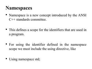 Namespaces
 Namespace is a new concept introduced by the ANSI
C++ standards committee.
 This defines a scope for the identifiers that are used in
a program.
 For using the identifier defined in the namespace
scope we must include the using directive, like
 Using namespace std;
 