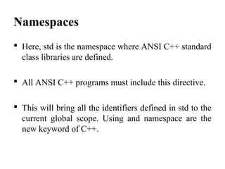 Namespaces
 Here, std is the namespace where ANSI C++ standard
class libraries are defined.
 All ANSI C++ programs must include this directive.
 This will bring all the identifiers defined in std to the
current global scope. Using and namespace are the
new keyword of C++.
 