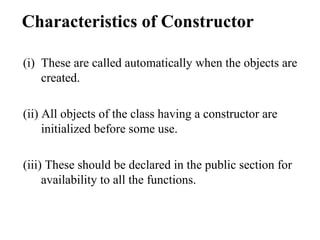 Characteristics of Constructor
(i) These are called automatically when the objects are
created.
(ii) All objects of the class having a constructor are
initialized before some use.
(iii) These should be declared in the public section for
availability to all the functions.
 