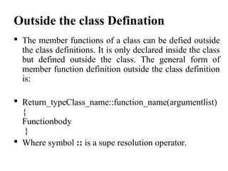 Outside the class Defination
 The member functions of a class can be defied outside
the class definitions. It is only declared inside the class
but defined outside the class. The general form of
member function definition outside the class definition
is:
 Return_typeClass_name::function_name(argumentlist)
{
Functionbody
}
 Where symbol :: is a supe resolution operator.
 