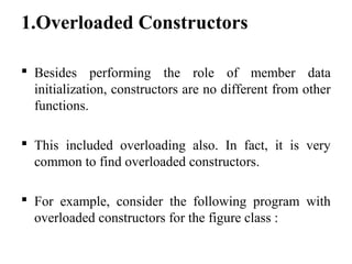 1.Overloaded Constructors
 Besides performing the role of member data
initialization, constructors are no different from other
functions.
 This included overloading also. In fact, it is very
common to find overloaded constructors.
 For example, consider the following program with
overloaded constructors for the figure class :
 