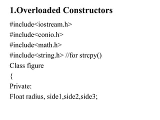 1.Overloaded Constructors
#include<iostream.h>
#include<conio.h>
#include<math.h>
#include<string.h> //for strcpy()
Class figure
{
Private:
Float radius, side1,side2,side3;
 