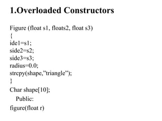 1.Overloaded Constructors
Figure (float s1, floats2, float s3)
{
ide1=s1;
side2=s2;
side3=s3;
radius=0.0;
strcpy(shape,”triangle”);
}
Char shape[10];
Public:
figure(float r)
 