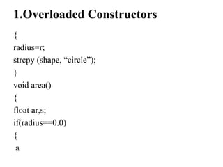 1.Overloaded Constructors
{
radius=r;
strcpy (shape, “circle”);
}
void area()
{
float ar,s;
if(radius==0.0)
{
a
 